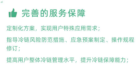 完善的服務保障：定制化冷鏈驗證方案，實現(xiàn)用戶特殊應用需求； 指導冷鏈風險防范措施、應急預案制定、操作規(guī)程修訂； 提高用戶整體冷鏈管理水平，提升冷鏈保障能力；
